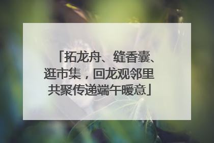 拓龙舟、缝香囊、逛市集，回龙观邻里共聚传递端午暖意